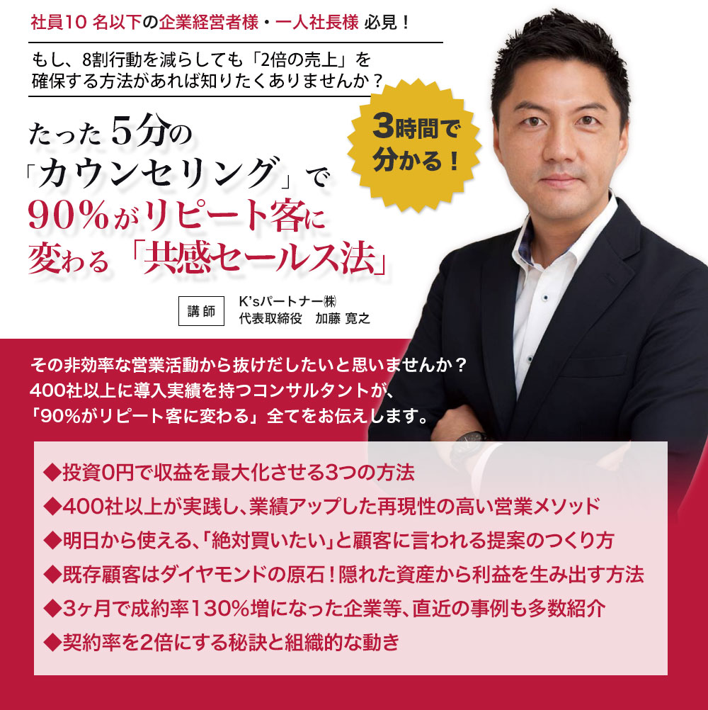 社員10 名以下の企業経営者様・一人社長様 必見！もし、8割行動を減らしても「2倍の売上」を確保する方法があれば知りたくありませんか？・たった５分の「カウンセリング」で90%がリピート客に変わる「共感セールス法」セミナー・10名限定・3大特典付き！