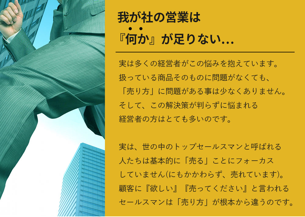 「我が社の営業は『何か』が足りない・・・」実は多くの経営者がこの悩みを抱えています。扱っている商品そのものに問題がなくても、「売り方」に問題がある事は少なくありません。そして、この解決策が判らずに悩まれる経営者の方はとても多いのです。実は、世の中のトップセールスマンと呼ばれる人たちは基本的に「売る」ことにフォーカスしていません(にもかかわらず、売れています)。顧客に『欲しい』『売ってください』と言われるセールスマンは「売り方」が根本から違うのです。