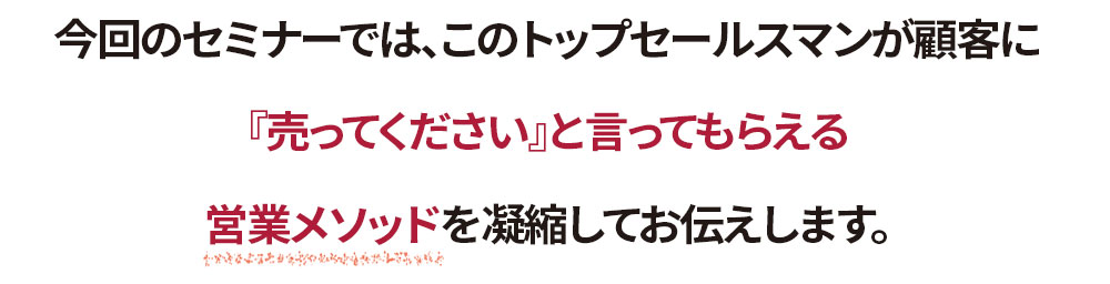 今回のセミナーでは、このトップセールスマンが顧客に『売ってください』と言ってもらえる営業メソッドを凝縮してお伝えします。