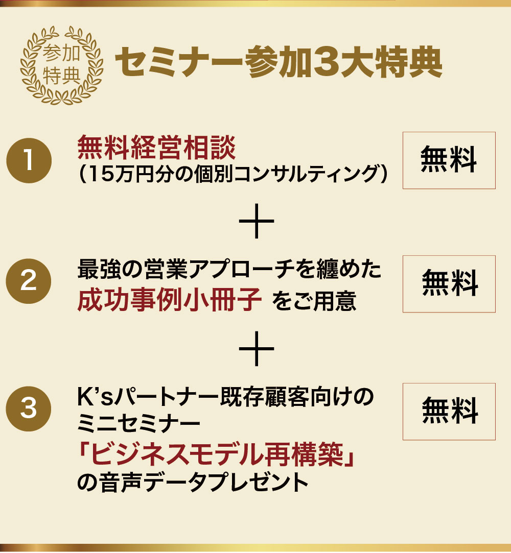 セミナー参加特典　15万円分の「個別コンサルティング」・最強の営業アプローチを纏めた「成功事例小冊子」プレゼント・K’sパートナー既存顧客向けのミニセミナー「ビジネスモデル再構築」の音声データプレゼント